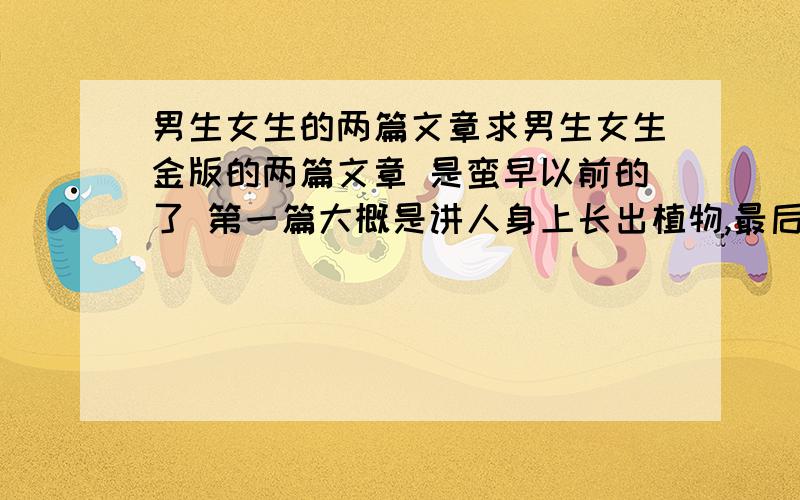 男生女生的两篇文章求男生女生金版的两篇文章 是蛮早以前的了 第一篇大概是讲人身上长出植物,最后发现是一个博士用被辐射的植物拿他们做实验. 第二个故事是,一个城里发生几起谋杀案,