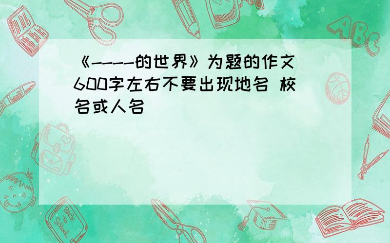 《----的世界》为题的作文600字左右不要出现地名 校名或人名