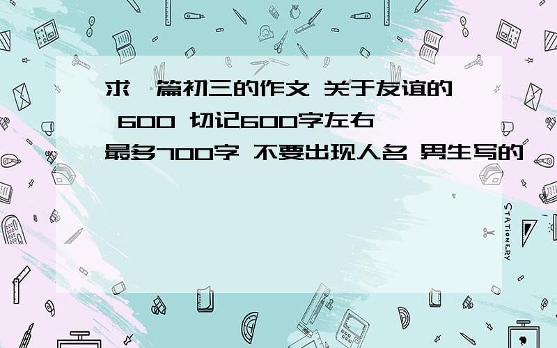 求一篇初三的作文 关于友谊的 600 切记600字左右 最多700字 不要出现人名 男生写的