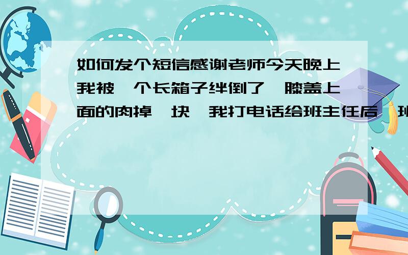 如何发个短信感谢老师今天晚上我被一个长箱子绊倒了,膝盖上面的肉掉一块,我打电话给班主任后,班主任当时就把我送医院治疗,当时缝了五针班主任为我跑上跑下,还垫近二百块,我很感动我