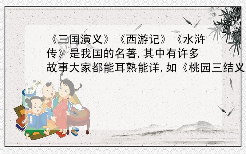 《三国演义》《西游记》《水浒传》是我国的名著,其中有许多故事大家都能耳熟能详,如《桃园三结义》《大闹天宫》《大闹野猪林》,这些故事中的人物刘备、张飞、关羽、孙悟空、鲁智深