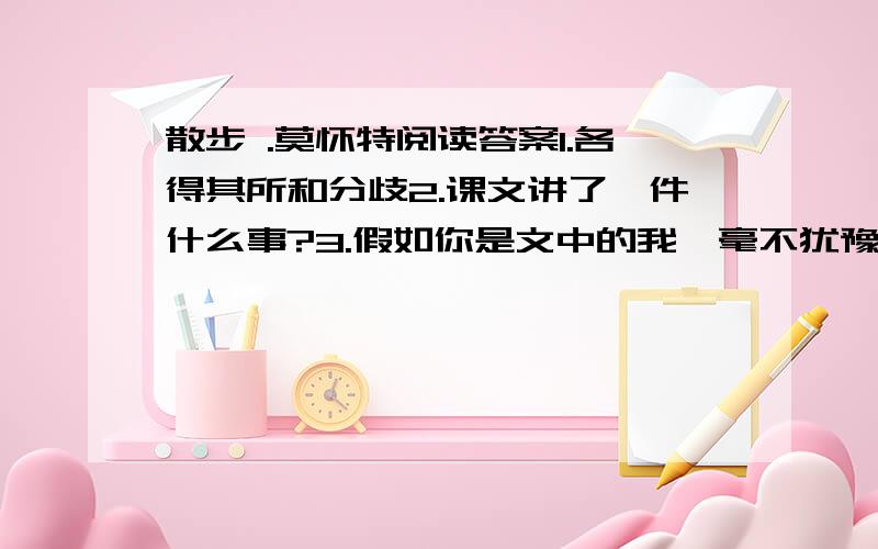 散步 .莫怀特阅读答案1.各得其所和分歧2.课文讲了一件什么事?3.假如你是文中的我,毫不犹豫地依从了儿子走小路,母亲会怎么想?4.我和妻子是如何背着母亲、儿子走过那条小路的？为什么说