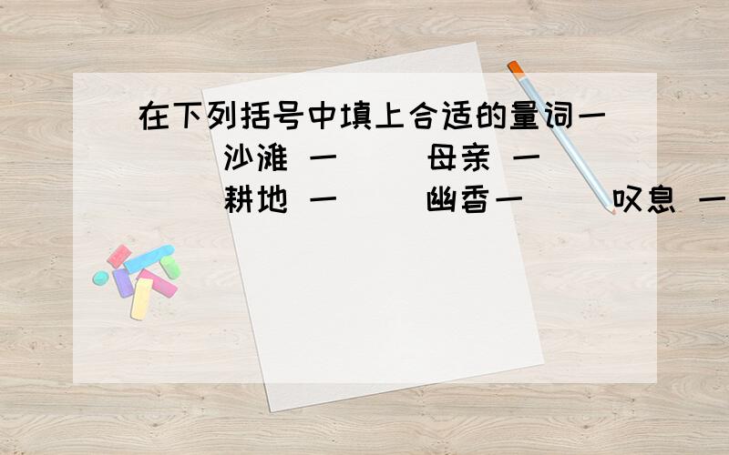 在下列括号中填上合适的量词一（ ）沙滩 一（ ）母亲 一（ ）耕地 一（ ）幽香一（ ）叹息 一（ ）呼吸 一（ ）昆虫 一（ ）家园