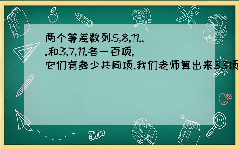 两个等差数列5,8,11...和3,7,11.各一百项,它们有多少共同项.我们老师算出来33项,参考书上说是25项.