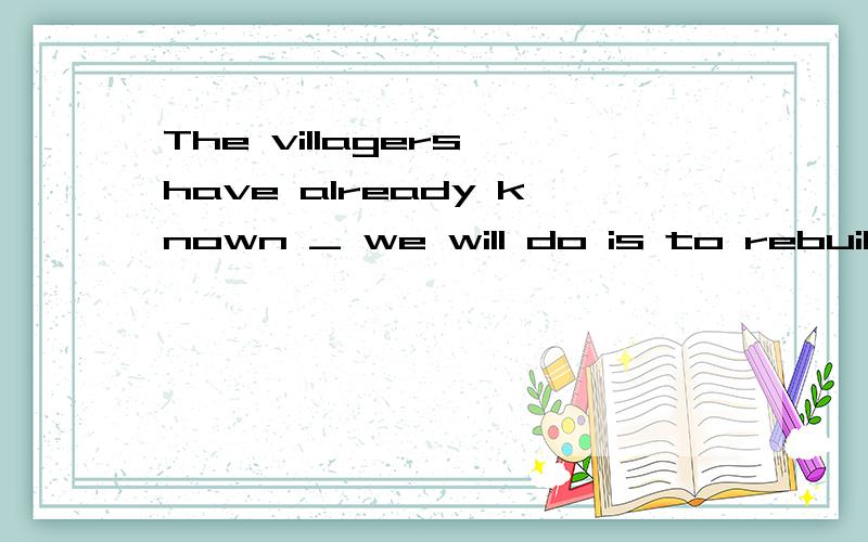 The villagers have already known _ we will do is to rebuild the bridgeThe villagers have already known _ we will do is to rebuild the bridge .怎么判断他是名从?是应为 The villagers主) have already known 谓) 缺少宾语 还是因为 we主