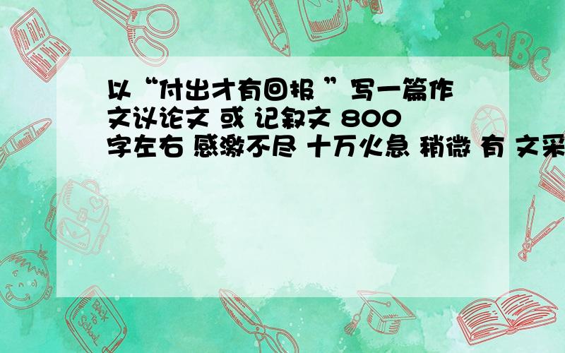 以“付出才有回报 ”写一篇作文议论文 或 记叙文 800字左右 感激不尽 十万火急 稍微 有 文采一点 .......这只是 话题