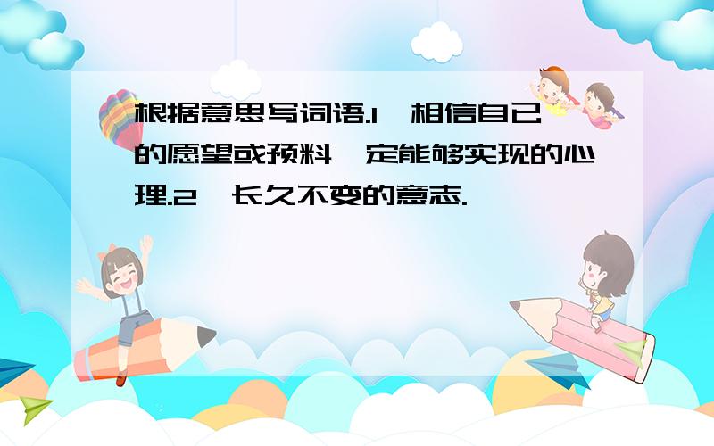 根据意思写词语.1、相信自已的愿望或预料一定能够实现的心理.2、长久不变的意志.