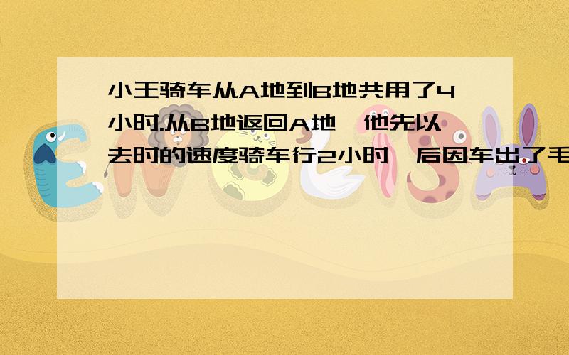 小王骑车从A地到B地共用了4小时.从B地返回A地,他先以去时的速度骑车行2小时,后因车出了毛病,修车耽误了半小时,接着他用比原速度每小时快6千米的速度回到A地,结果返程比去时少用了10分钟