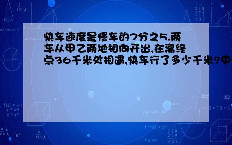 快车速度是慢车的7分之5.两车从甲乙两地相向开出,在离终点36千米处相遇,快车行了多少千米?中点，写错了