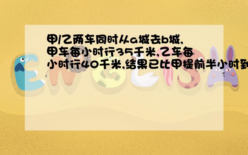 甲/乙两车同时从a城去b城,甲车每小时行35千米,乙车每小时行40千米,结果已比甲提前半小时到达b城 问,ab两城间路程有多少km?