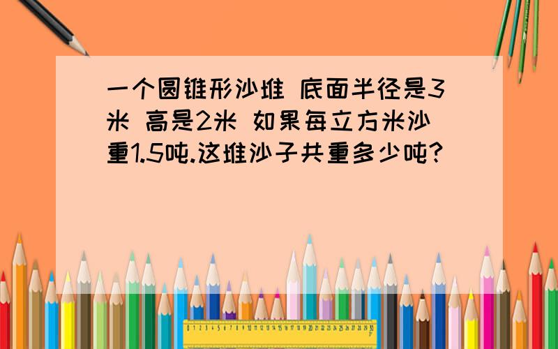 一个圆锥形沙堆 底面半径是3米 高是2米 如果每立方米沙重1.5吨.这堆沙子共重多少吨?