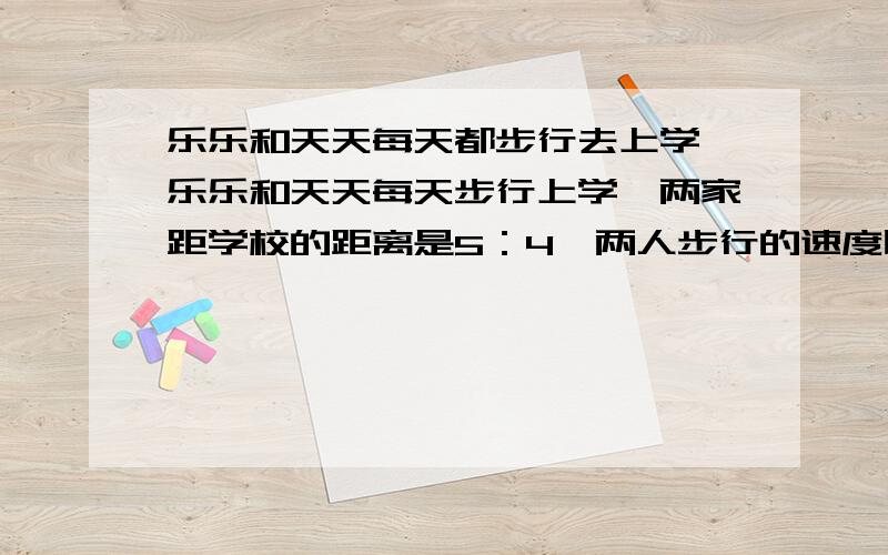 乐乐和天天每天都步行去上学,乐乐和天天每天步行上学,两家距学校的距离是5：4,两人步行的速度比是10：9,如果乐乐每天步行12分钟到校,天天每天步行到校需多少分?