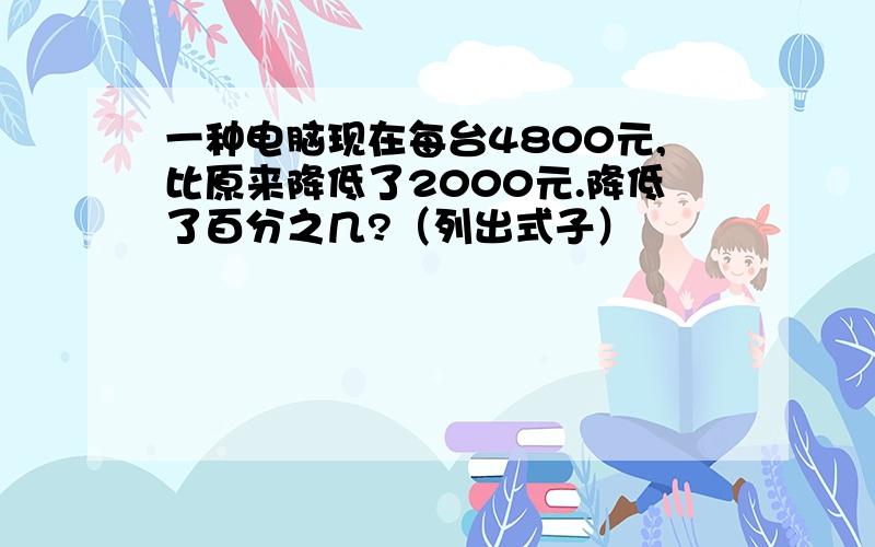 一种电脑现在每台4800元,比原来降低了2000元.降低了百分之几?（列出式子）