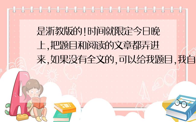 是浙教版的!时间就限定今日晚上,把题目和阅读的文章都弄进来,如果没有全文的,可以给我题目,我自己查.