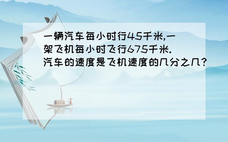 一辆汽车每小时行45千米,一架飞机每小时飞行675千米.汽车的速度是飞机速度的几分之几?