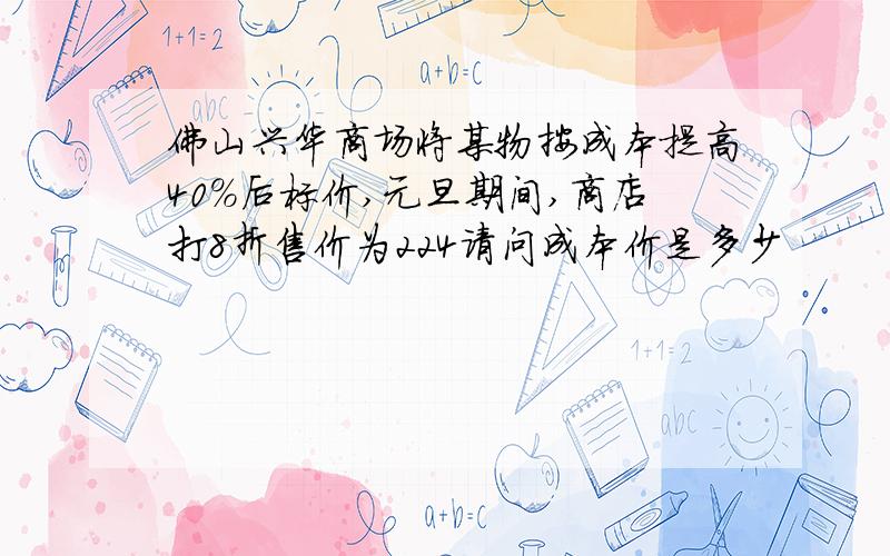 佛山兴华商场将某物按成本提高40%后标价,元旦期间,商店打8折售价为224请问成本价是多少