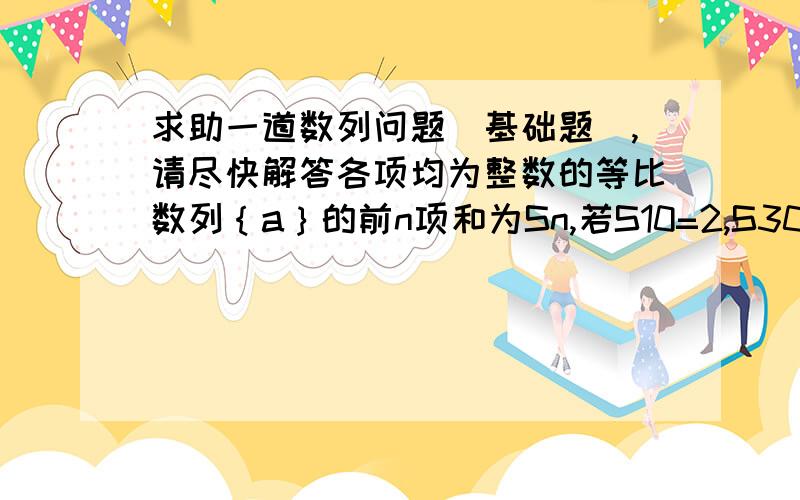 求助一道数列问题（基础题）,请尽快解答各项均为整数的等比数列｛a｝的前n项和为Sn,若S10=2,S30=14,求S40.请写出详细解答过程,谢谢