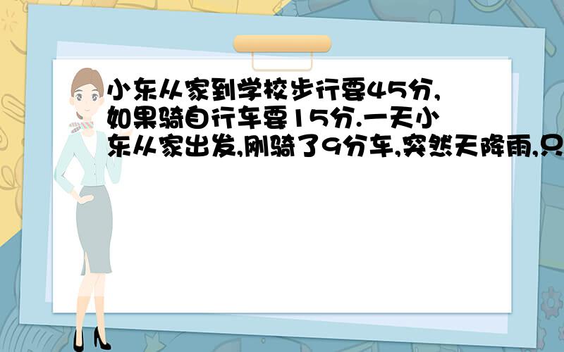 小东从家到学校步行要45分,如果骑自行车要15分.一天小东从家出发,刚骑了9分车,突然天降雨,只好推着车子步行,比平时快1/8,还要多少分钟才能到校