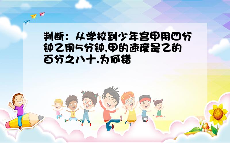 判断：从学校到少年宫甲用四分钟乙用5分钟,甲的速度是乙的百分之八十.为何错