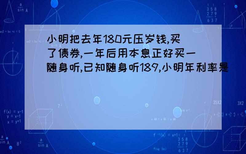 小明把去年180元压岁钱,买了债券,一年后用本息正好买一随身听,已知随身听189,小明年利率是