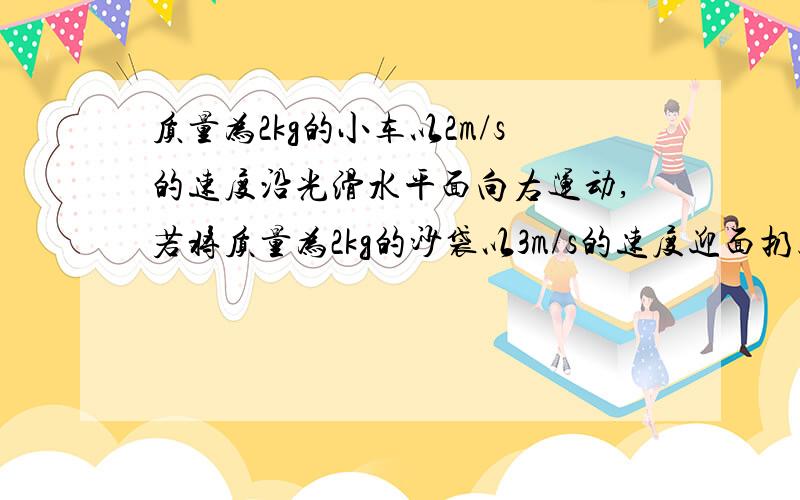 质量为2kg的小车以2m/s的速度沿光滑水平面向右运动,若将质量为2kg的沙袋以3m/s的速度迎面扔上小车,则沙袋与小车一起运动的速度大小为