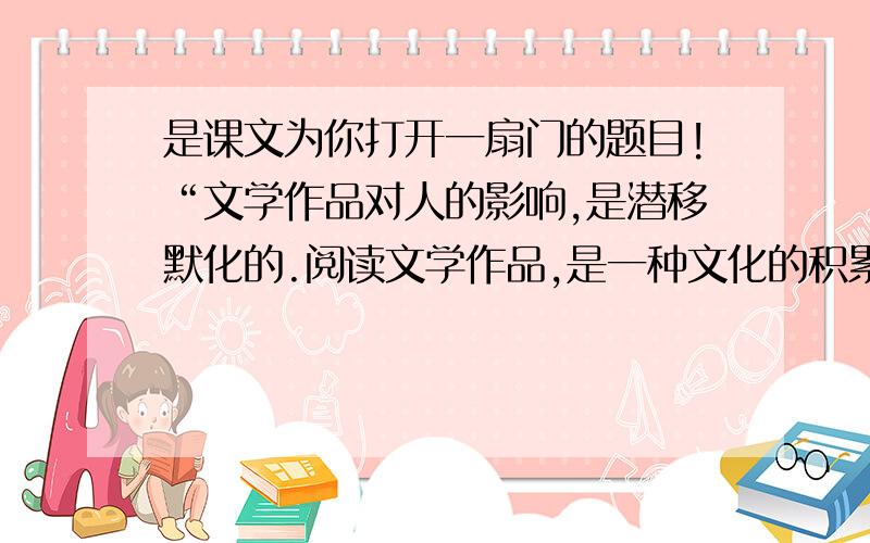 是课文为你打开一扇门的题目!“文学作品对人的影响,是潜移默化的.阅读文学作品,是一种文化的积累,一种知识的积累,一种智慧的积累,一种感情的积累.”（1）文学对人的影响包括哪些方面?