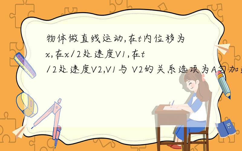 物体做直线运动,在t内位移为x,在x/2处速度V1,在t/2处速度V2,V1与 V2的关系选项为A匀加速运动,V1>V2 B匀减速运动,V1>V2 C匀速运动,V1=V2 D匀速运动,V1