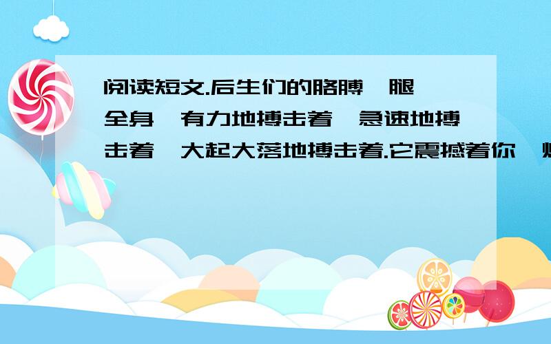 阅读短文.后生们的胳膊、腿、全身,有力地搏击着,急速地搏击着,大起大落地搏击着.它震撼着你,烧灼着你,威逼着你.它使你从来没有如 此鲜明地感受到生命的存在、活跃和强盛.它使你惊异于