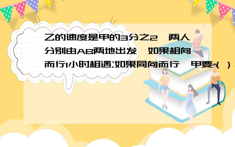 乙的速度是甲的3分之2,两人分别由AB两地出发,如果相向而行1小时相遇;如果同向而行,甲要（）小时追上乙?