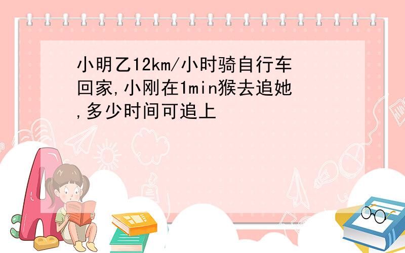 小明乙12km/小时骑自行车回家,小刚在1min猴去追她,多少时间可追上