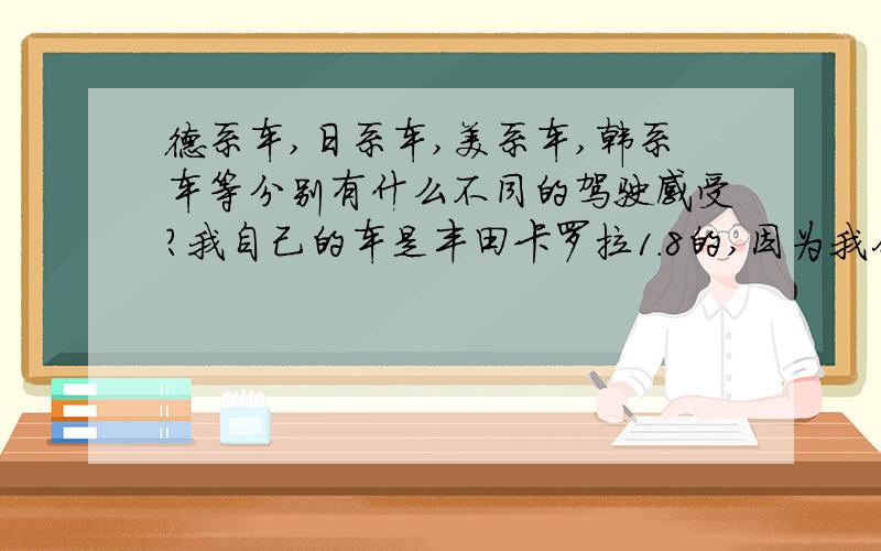 德系车,日系车,美系车,韩系车等分别有什么不同的驾驶感受?我自己的车是丰田卡罗拉1.8的,因为我们这儿的大多数车都是日韩系的,徳系和美系的较少.朋友圈里都清一色的日本品牌,所以想借