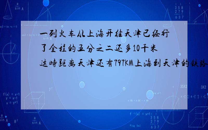 一列火车从上海开往天津已经行了全程的五分之二还多10千米这时距离天津还有797KM上海到天津的铁路长几千米一列火车从上海开往天津,已经行了全程的五分之二还多10千米,这时距离天津还