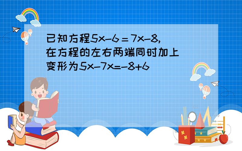 已知方程5x-6＝7x-8,在方程的左右两端同时加上（）变形为5x-7x=-8+6