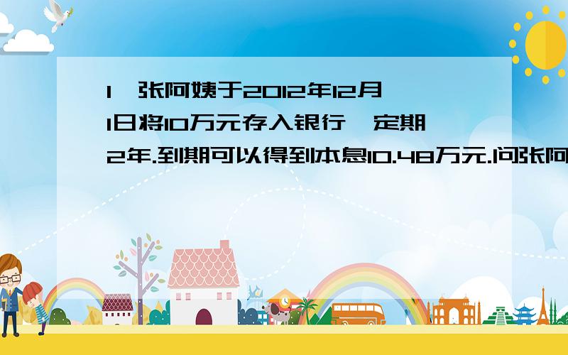 1、张阿姨于2012年12月1日将10万元存入银行,定期2年.到期可以得到本息10.48万元.问张阿姨存款时的利率（ ）.2、在( )里填入一个数,使下面算式的结果是非0自然数,这个数最小是（ ）.（ ）×14