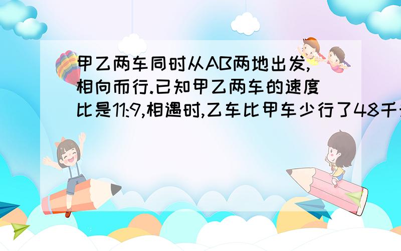 甲乙两车同时从AB两地出发,相向而行.已知甲乙两车的速度比是11:9,相遇时,乙车比甲车少行了48千米AB两地相距多少千米?