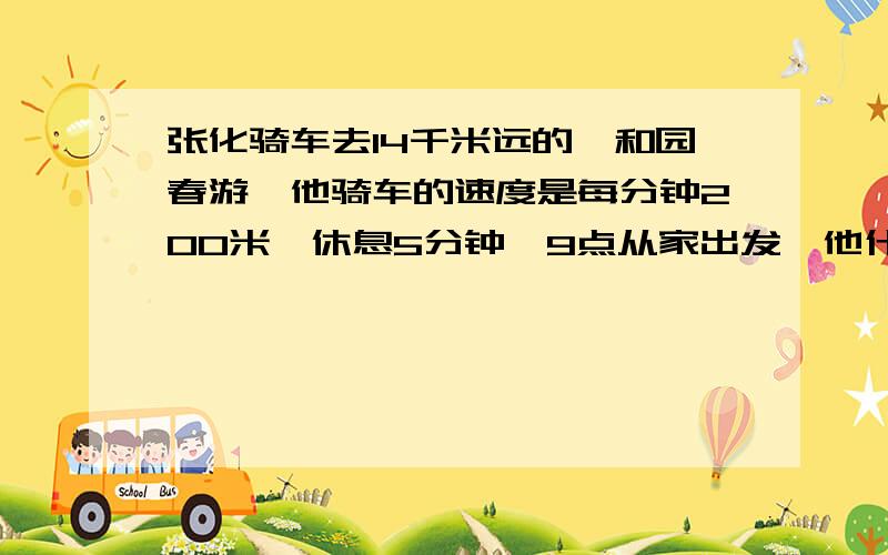 张化骑车去14千米远的颐和园春游,他骑车的速度是每分钟200米,休息5分钟,9点从家出发,他什么