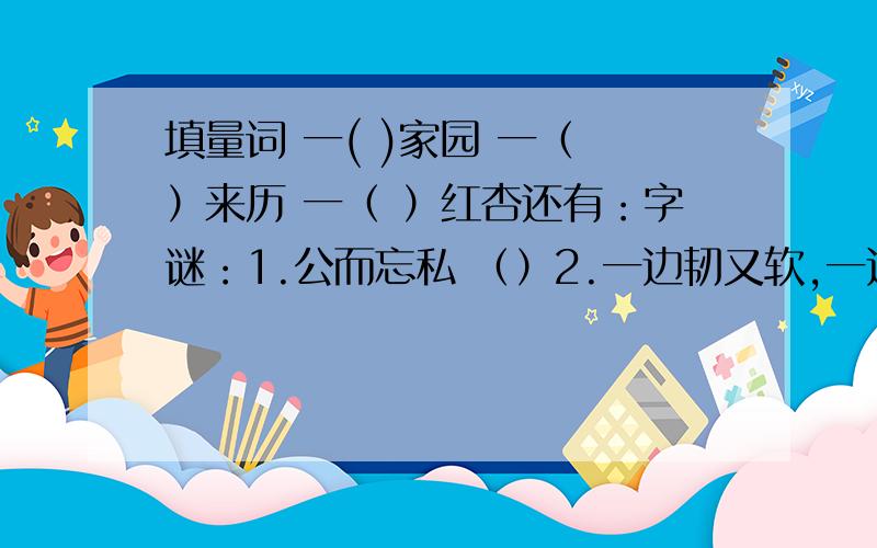 填量词 一( )家园 一（ ）来历 一（ ）红杏还有：字谜：1.公而忘私 （）2.一边韧又软,一边硬而刚.软的可做鞋,硬的可盖房.（）3.老大老二和老三,兄弟三人闹着玩,老大踩着老二头,剩下小的在