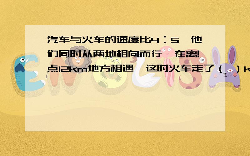 汽车与火车的速度比4：5,他们同时从两地相向而行,在离!点12km地方相遇,这时火车走了（ ）km