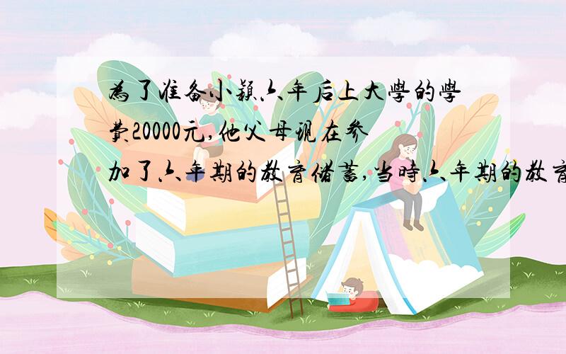 为了准备小颖六年后上大学的学费20000元,他父母现在参加了六年期的教育储蓄,当时六年期的教育储蓄.为了准备小颖六年后上大学的学费20000元,他父母现在参加了六年期的教育储蓄,当时六年