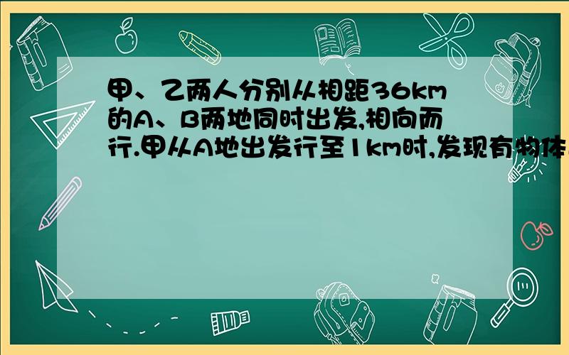 甲、乙两人分别从相距36km的A、B两地同时出发,相向而行.甲从A地出发行至1km时,发现有物体遗留在A地便立即返回,取了物件后有立即向B地行进,这样甲、乙两人恰在A、B两地的中点相遇,又知甲