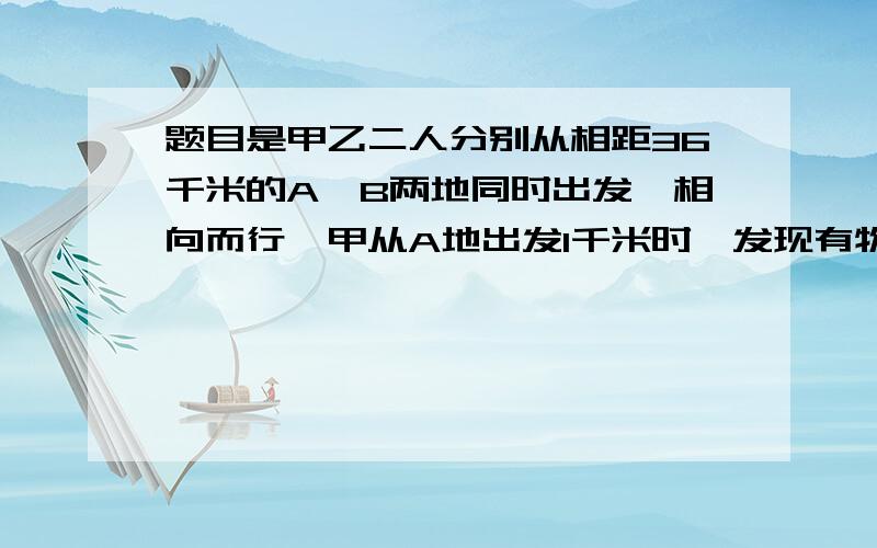 题目是甲乙二人分别从相距36千米的A,B两地同时出发,相向而行,甲从A地出发1千米时,发现有物品遗忘在a地便立即返回,取了物品又立即从A地向B地行进,这样甲乙二人恰好在A,B两地的中点处相遇,