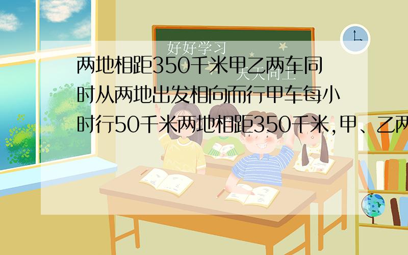 两地相距350千米甲乙两车同时从两地出发相向而行甲车每小时行50千米两地相距350千米,甲、乙两车同时从两地出发相向而行,甲车每小时行50千米,乙车每小时行60千米,从发几小时后两车还相距