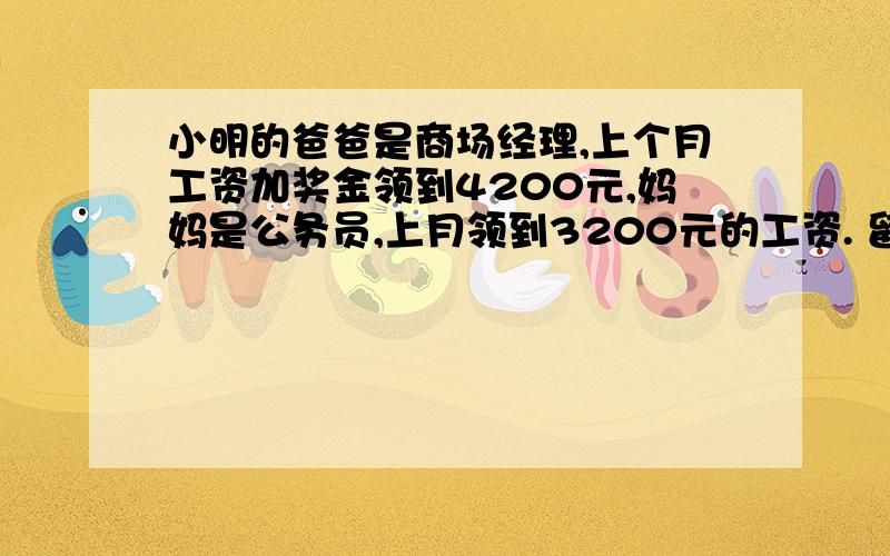 小明的爸爸是商场经理,上个月工资加奖金领到4200元,妈妈是公务员,上月领到3200元的工资. 留小明的爸爸是商场经理,上个月工资加奖金领到4200元,妈妈是公务员,上月领到3200元的工资.留了这个