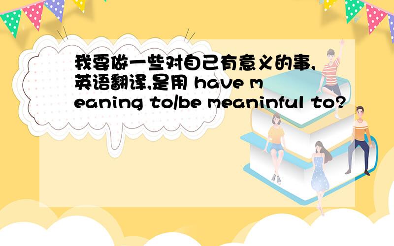 我要做一些对自己有意义的事,英语翻译,是用 have meaning to/be meaninful to?