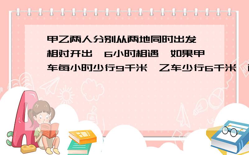 甲乙两人分别从两地同时出发,相对开出,6小时相遇,如果甲车每小时少行9千米,乙车少行6千米,两车已行的路程是剩下的19倍,两地相距多少千米