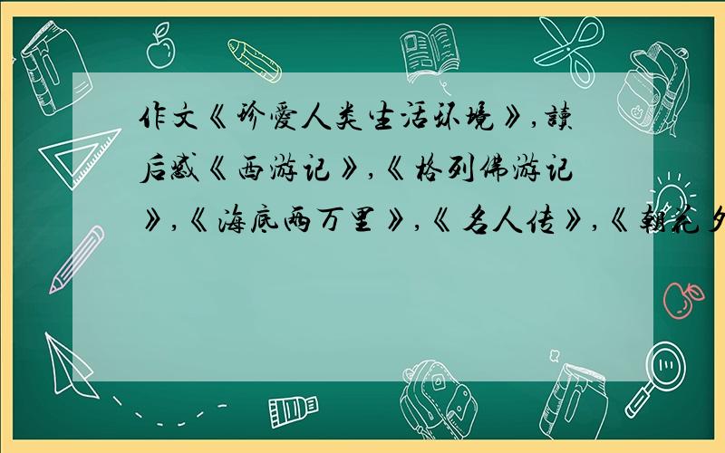 作文《珍爱人类生活环境》,读后感《西游记》,《格列佛游记》,《海底两万里》,《名人传》,《朝花夕拾要自己原创,写得好有大奖.不要废话