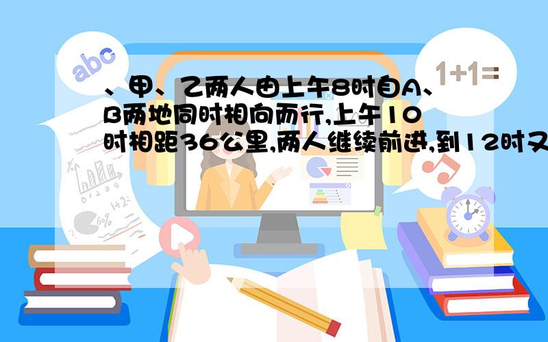 、甲、乙两人由上午8时自A、B两地同时相向而行,上午10时相距36公里,两人继续前进,到12时又相距36公里,已知甲每小时比乙多走2公里,求A、B两地距离