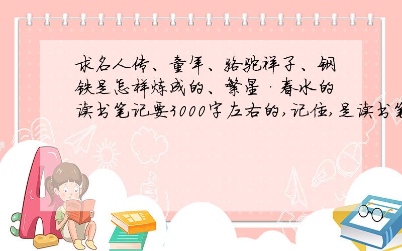 求名人传、童年、骆驼祥子、钢铁是怎样炼成的、繁星·春水的读书笔记要3000字左右的,记住,是读书笔记哟~不是读后感~~~