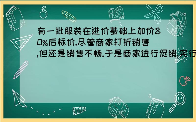 有一批服装在进价基础上加价80%后标价,尽管商家打折销售,但还是销售不畅.于是商家进行促销,实行一口特价,即:直接加价20%出售,结果销售量只增加20%,并保持销售总额不变,问商家原来销售时