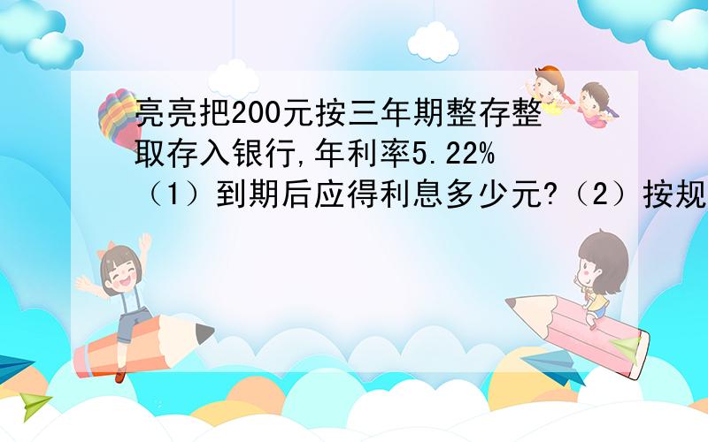 亮亮把200元按三年期整存整取存入银行,年利率5.22%（1）到期后应得利息多少元?（2）按规定缴纳利息税后,实得利息多少元?